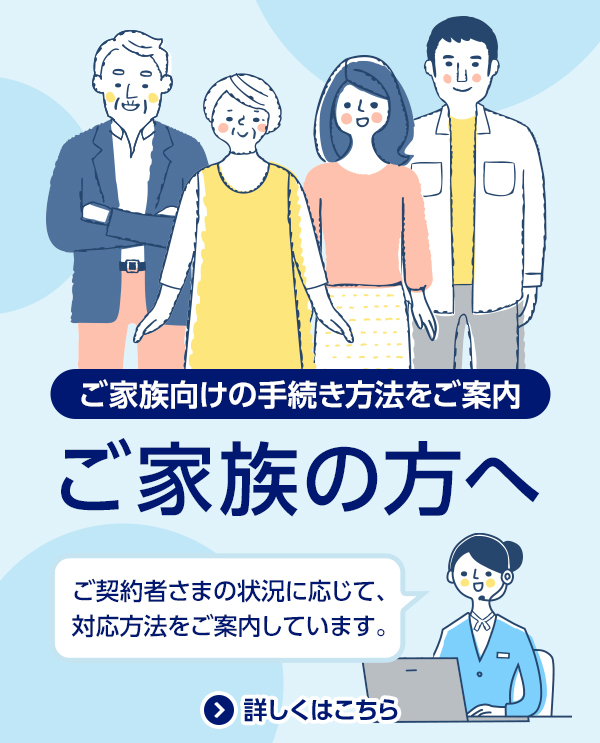 ご家族向けの手続き方法をご案内/ご家族の方へ/ご契約者さまの状況に応じて、対応方法を案内しています。/詳しくはこちら