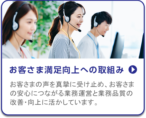 お客さま満足向上への取組み/お客さまの声を真摯に受け止め、お客さまの安心につながる業務運営と業務品質の改善・向上に活かしています。
