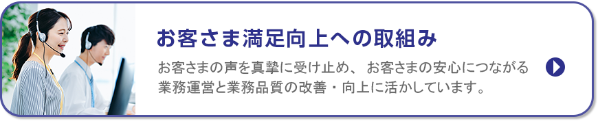 お客さま満足向上への取組み/お客さまの声を真摯に受け止め、お客さまの安心につながる業務運営と業務品質の改善・向上に活かしています。
