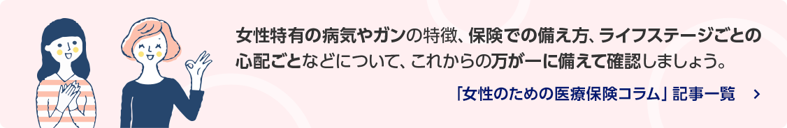 女性特有の病気やガンの特徴、保険での備え方、ライフステージごとの心配ごとなどについて、これからの万が一に備えて確認しましょう。/「女性のための医療保険コラム」記事一覧