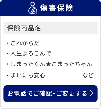 傷害保険/保険商品名/これからだ/人生よろこんで/しまったくんこまったちゃん/まいにち安心　など/お電話でご確認・ご変更する