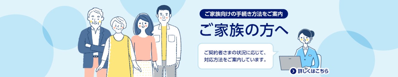 ご家族向けの手続き方法をご案内/ご家族の方へ/ご契約者さまの状況に応じて、対応方法を案内しています。/詳しくはこちら