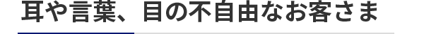 耳や言葉、目の不自由なお客さま