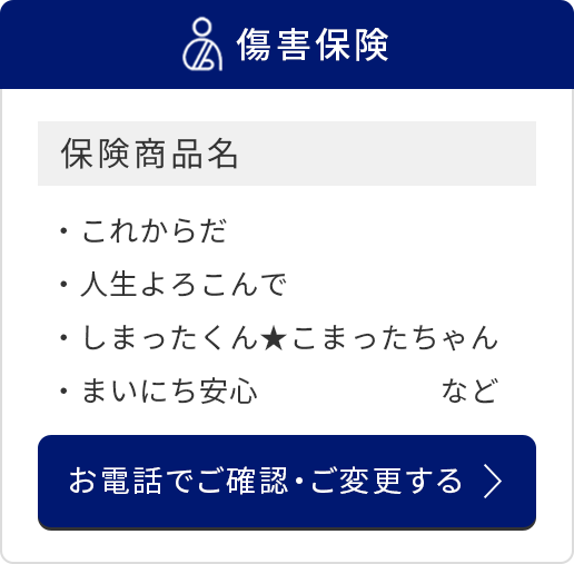 傷害保険/保険商品名/これからだ/人生よろこんで/しまったくんこまったちゃん/まいにち安心　など/お電話でご確認・ご変更する
