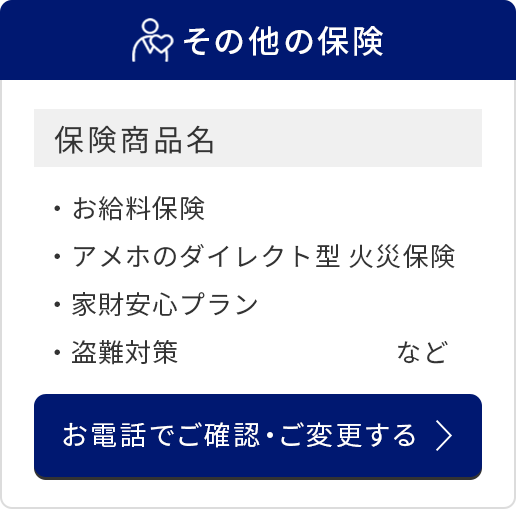 その他の保険/保険商品名/お給料保険/アメホのダイレクト型 火災保険/家財安心プラン/盗難対策　など/お電話でご確認・ご変更する