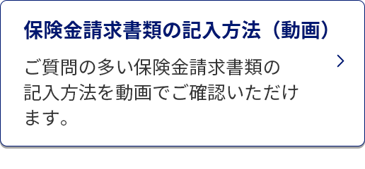 保険金請求書類の記入方法（動画）/ご質問の多い保険金請求書類の記入方法を動画でご確認いただけます。