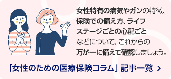 女性特有の病気やガンの特徴、保険での備え方、ライフステージごとの心配ごとなどについて、これからの万が一に備えて確認しましょう。/「女性のための医療保険コラム」記事一覧