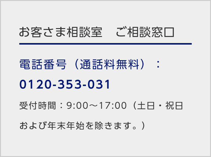 お客さま相談室ご相談窓口/電話番号（通話料無料）：0120-353-031/受付時間：9:00～17:00（土日・祝日および年末年始を除きます。）