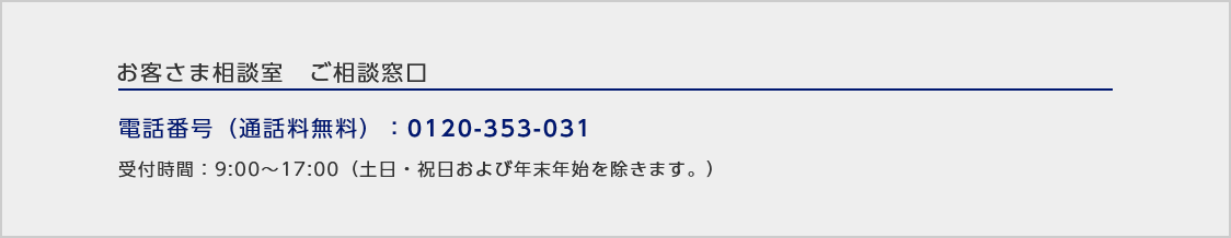 お客さま相談室ご相談窓口/電話番号（通話料無料）：0120-353-031/受付時間：9:00～17:00（土日・祝日および年末年始を除きます。）
