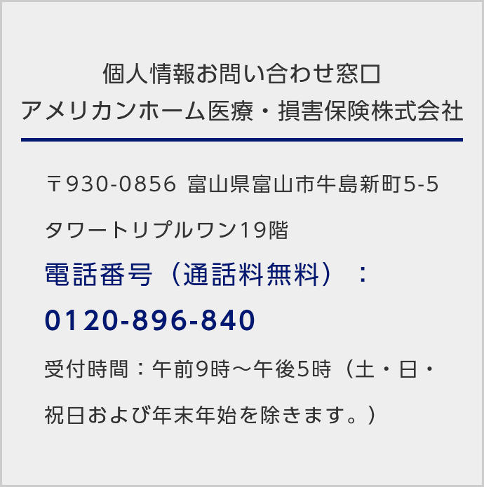 個人情報お問い合わせ窓口アメリカンホーム医療・損害保険株式会社/〒930‐0856 富山県富山市牛島新町5-5タワートリプルワン19階/電話番号（通話料無料）：0120-896-840/受付時間：午前9時～午後5時（土・日・祝日および年末年始を除きます。）