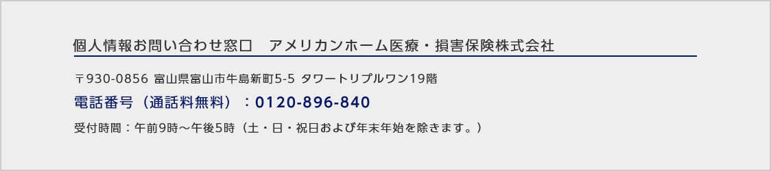 個人情報お問い合わせ窓口アメリカンホーム医療・損害保険株式会社/〒930‐0856 富山県富山市牛島新町5-5タワートリプルワン19階/電話番号（通話料無料）：0120-896-840/受付時間：午前9時～午後5時（土・日・祝日および年末年始を除きます。）