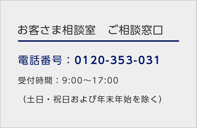お客さま相談室ご相談窓口/電話番号：0120-353-031 /受付時間：9:00～17:00（土日・祝日および年末年始を除く）