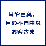 耳や言葉、目の不自由なお客さま