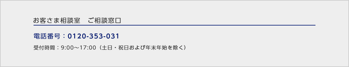 お客さま相談室ご相談窓口/電話番号：0120-353-031 /受付時間：9:00～17:00（土日・祝日および年末年始を除く）