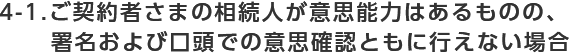 4-1.ご契約者さまの相続人が意思能力はあるものの署名および口頭での意思確認ともに行えない場合