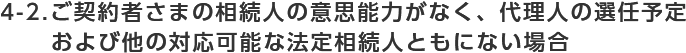 4-2.ご契約者さまの相続人の意思能力がなく代理人の選任予定 および他の対応可能な法定相続人ともにない場合