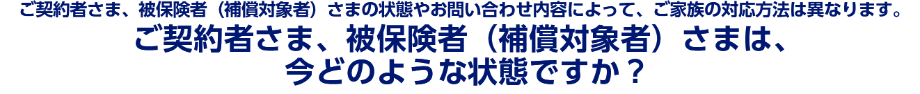 ご契約者さま被保険者(補償対象者)さまの状態やお問い合わせ内容によってご家族の対応方法は異なりますご契約者さま被保険者補償対象者さまは今どのような状態ですか